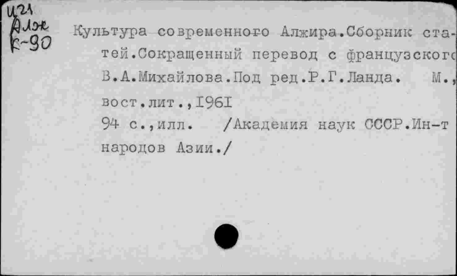 ﻿Культура современного Алжира.Сборник статей .Сокращенный перевод с французскогс В.А.Михайлова.Под ред.Р.Г.Ланда. М.,
вост.лит.,1961
94 с.,илл. /Академия наук СССР.Ин-т народов Азии./